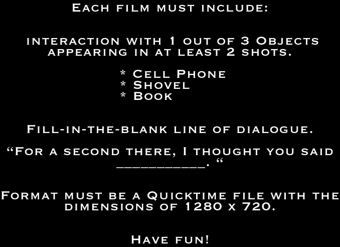 Each film must include:


 interaction with 1 out of 3 Objects appearing in at least 2 shots.

 * Cell Phone
                       * Shovel
                       * Book


Fill-in-the-blank line of dialogue.

“For a second there, I thought you said ___________. “


Format must be a Quicktime file with the dimensions of 1280 x 720.


Have fun!